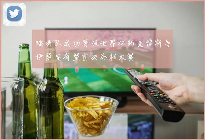 瑞典队成功晋级世界杯约克雷斯与伊萨克有望首次亮相大赛