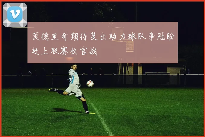 莫德里奇期待复出助力球队争冠盼赶上联赛收官战