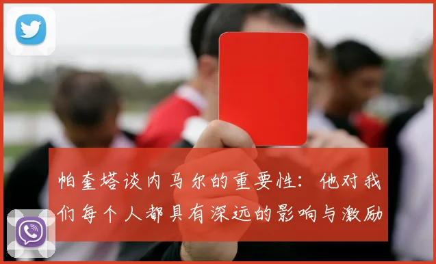 帕奎塔谈内马尔的重要性：他对我们每个人都具有深远的影响与激励