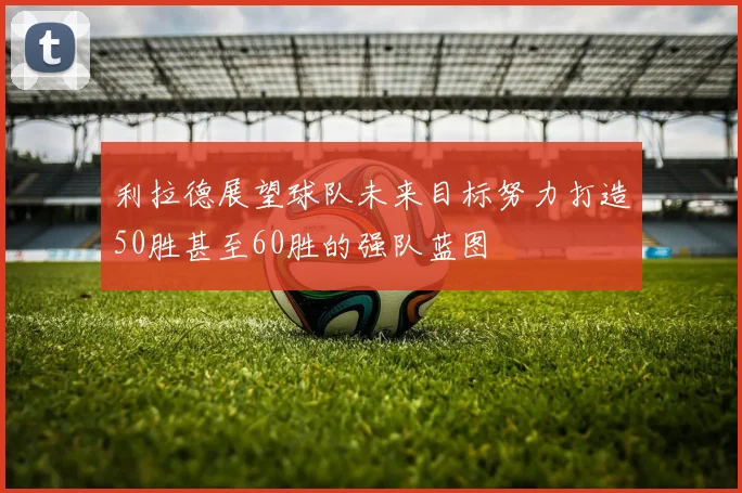 利拉德展望球队未来目标努力打造50胜甚至60胜的强队蓝图