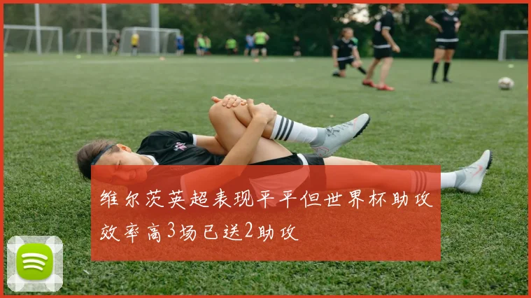 维尔茨英超表现平平但世界杯助攻效率高3场已送2助攻