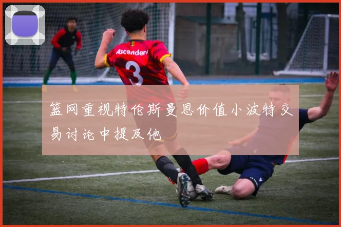 篮网重视特伦斯曼恩价值小波特交易讨论中提及他