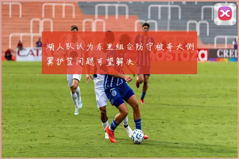 湖人队认为东里组合防守被夸大侧翼护筐问题可望解决
