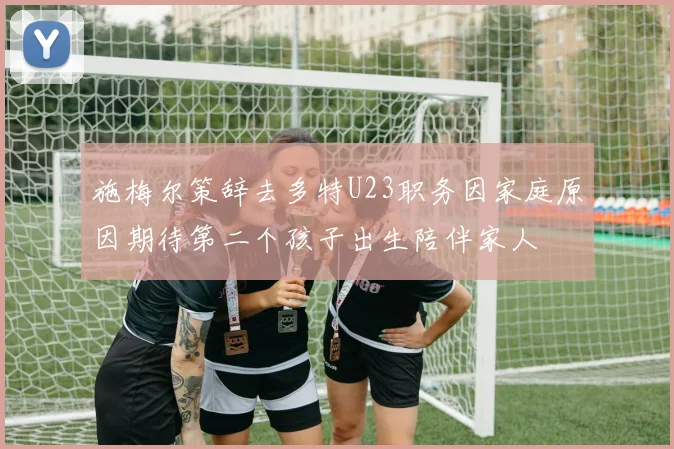 施梅尔策辞去多特U23职务因家庭原因期待第二个孩子出生陪伴家人