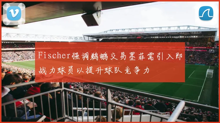Fischer强调鹈鹕交易墨菲需引入即战力球员以提升球队竞争力