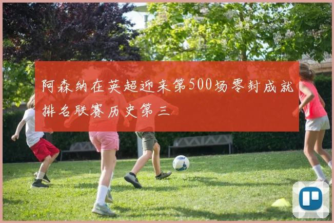 阿森纳在英超迎来第500场零封成就排名联赛历史第三